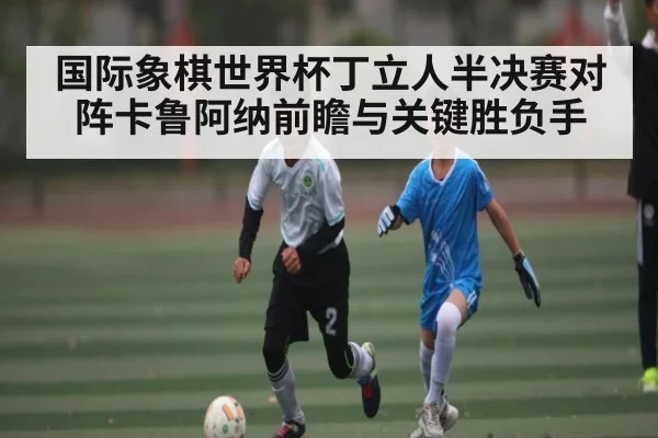 国际象棋世界杯丁立人半决赛对阵卡鲁阿纳前瞻与关键胜负手